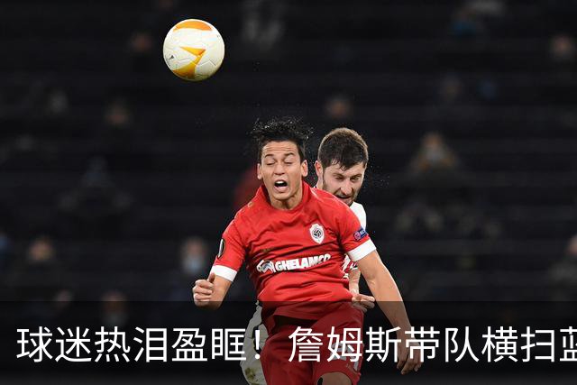 球迷热泪盈眶！詹姆斯带队横扫蓝白对抗赛的五大启示